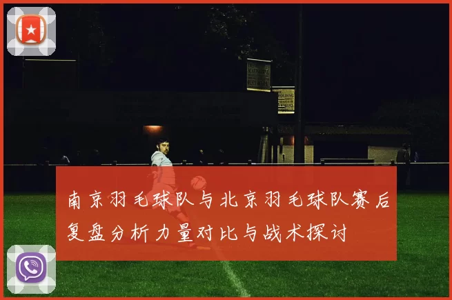 南京羽毛球队与北京羽毛球队赛后复盘分析力量对比与战术探讨