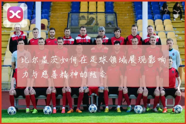 比尔盖茨如何在足球领域展现影响力与慈善精神的结合