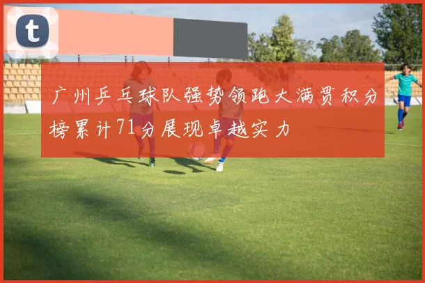 广州乒乓球队强势领跑大满贯积分榜累计71分展现卓越实力