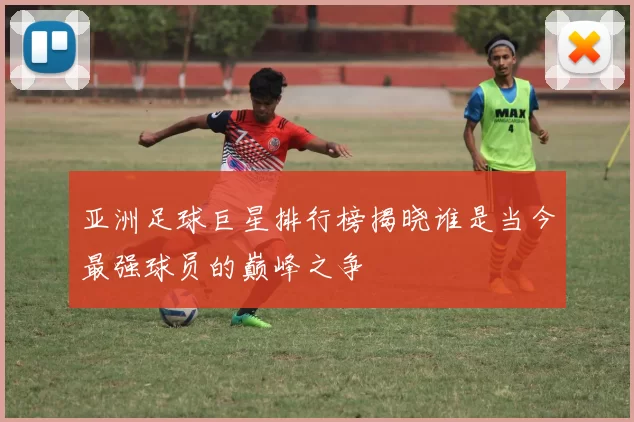 亚洲足球巨星排行榜揭晓谁是当今最强球员的巅峰之争