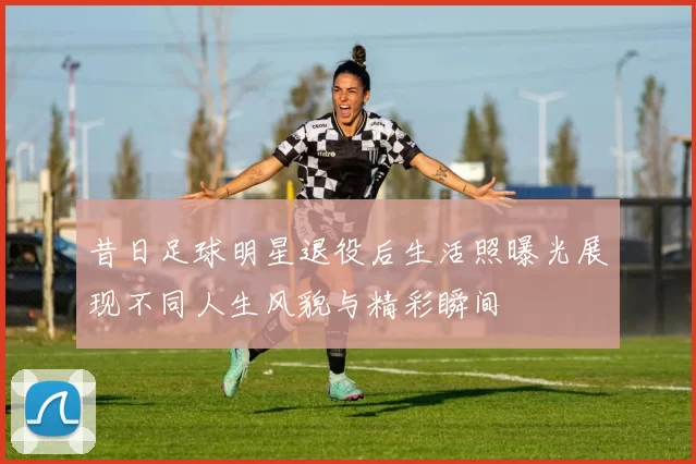 昔日足球明星退役后生活照曝光展现不同人生风貌与精彩瞬间