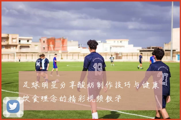 足球明星分享酸奶制作技巧与健康饮食理念的精彩视频教学